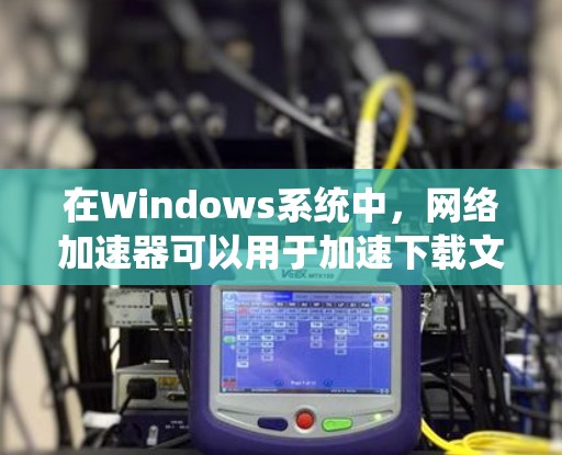 在Windows系统中，网络加速器可以用于加速下载文件到各种网络设备上，但需要注意的是，加速器通常会限制某些功能，例如避免未知来源。以下是一些推荐的网络加速器及其使用方法