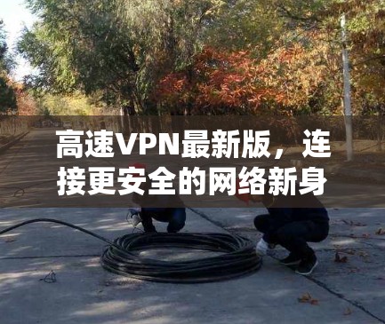 高速VPN最新版，连接更安全的网络新身份