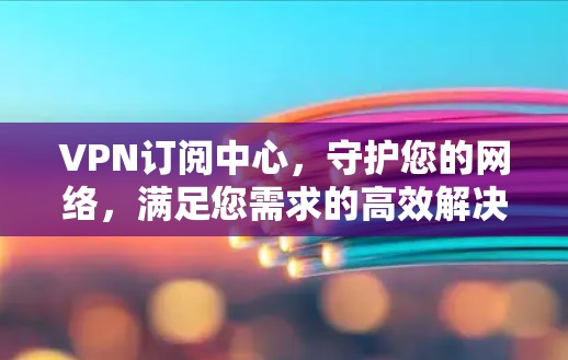 VPN订阅中心，守护您的网络，满足您需求的高效解决方案