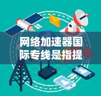 网络加速器国际专线是指提供从国内到国外快速连接的网络加速服务。这些服务通常通过国际网络提供商或独立网络提供商来提供，确保数据的快速传输和可靠连接