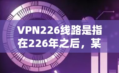 VPN226线路是指在226年之后，某些被限制使用的VPN连接。这些线路由于技术、政策、安全和经济等原因而被禁止使用。以下是对这些线路意义和原因的详细分析