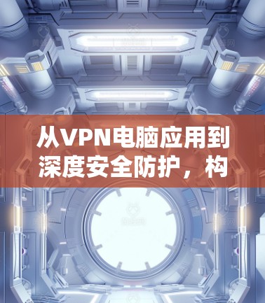 从VPN电脑应用到深度安全防护，构建深度信任的网络环境
