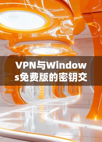 VPN与Windows免费版的密钥交换技术及其在安全性中的应用