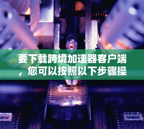 要下载跨境加速器客户端，您可以按照以下步骤操作