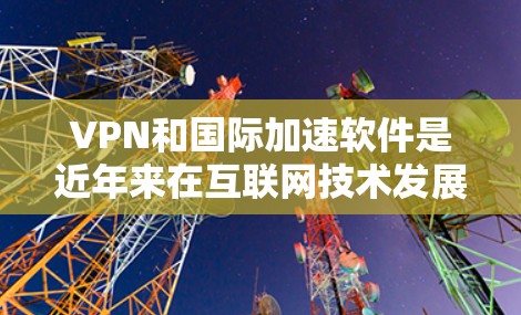 VPN和国际加速软件是近年来在互联网技术发展中的重要工具，它们在保障信息安全、促进国际内容自由流通方面发挥着重要作用。以下是对VPN和国际加速软件的详细分析和总结