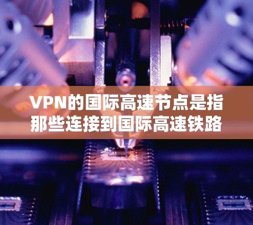 VPN的国际高速节点是指那些连接到国际高速铁路、高铁、飞机等高速基础设施的VPN设备或服务。这些节点通常通过特定的认证和设备兼容性来连接,以确保VPN服务的安全性和可用性
