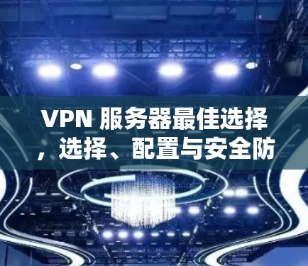 VPN 服务器最佳选择,选择、配置与安全防护