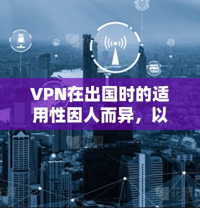 VPN在出国时的适用性因人而异，以下是一些关键点的总结