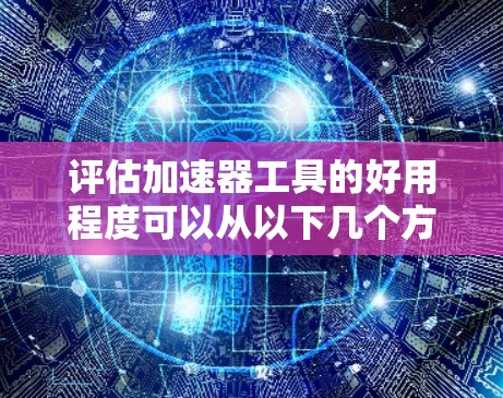 评估加速器工具的好用程度可以从以下几个方面进行