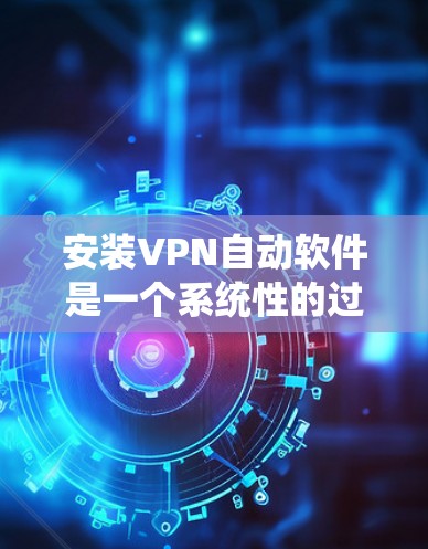 安装VPN自动软件是一个系统性的过程,需要遵循以下步骤和注意事项