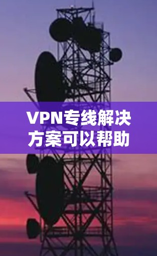 VPN专线解决方案可以帮助你访问全球各地区的网络服务，保护你的数据不被泄露。以下是一些常见的VPN解决方案和使用方法，适用于你的需求