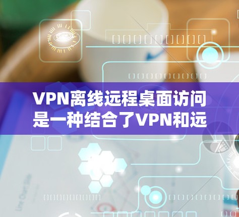 VPN离线远程桌面访问是一种结合了VPN和远程桌面的网络访问方式，旨在在不依赖其他网络的情况下进行远程桌面协作。以下是对该技术的详细分析和总结
