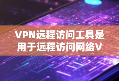 VPN远程访问工具是用于远程访问网络VPN内容的工具,主要包括浏览器、云服务、移动应用和第三方软件。以下是详细介绍
