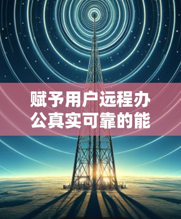 赋予用户远程办公真实可靠的能力—VPN远程办公软件解析