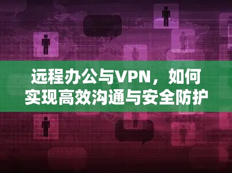 远程办公与VPN,如何实现高效沟通与安全防护
