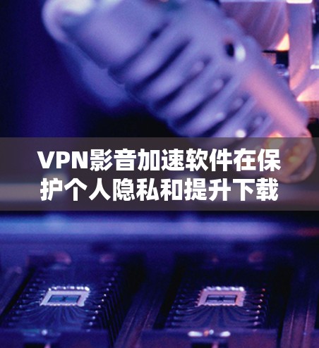 VPN影音加速软件在保护个人隐私和提升下载效率方面有其作用，但使用时需要谨慎，必要时寻求专业建议。以下是详细的分析