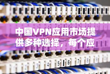 中国VPN应用市场提供多种选择，每个应用都有其独特的功能和特点，以下是对这些应用的详细分析