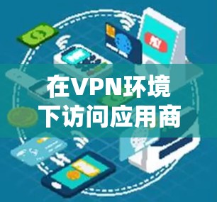 在VPN环境下访问应用商店是一个需要综合考虑多个因素的过程。以下是一个清晰的步骤指南，帮助您顺利完成这一任务