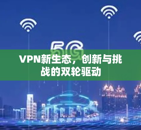 VPN新生态，创新与挑战的双轮驱动