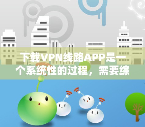 下载VPN线路APP是一个系统性的过程,需要综合考虑多个因素。以下是一个结构化的指南,帮助您一步步完成VPN的下载和配置