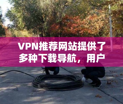 VPN推荐网站提供了多种下载导航,用户可以通过这些网站下载各种文件。以下是一些具体的步骤和方法,帮助您更好地管理这些下载