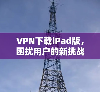 VPN下载iPad版，困扰用户的新挑战