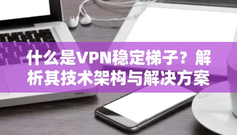 什么是VPN稳定梯子？解析其技术架构与解决方案