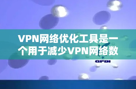 VPN网络优化工具是一个用于减少VPN网络数据流失的工具，提供流量管理、自动过滤、去重等策略。以下是四个主要工具的分析和推荐