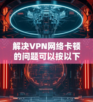 解决VPN网络卡顿的问题可以按以下步骤进行