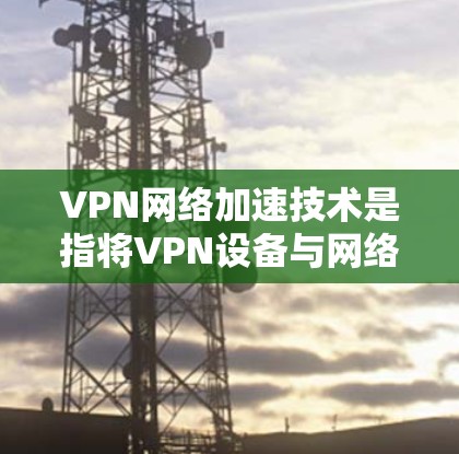 VPN网络加速技术是指将VPN设备与网络加速技术结合使用的技术，旨在提升带宽和稳定性，从而优化视频、文件下载、直播、游戏等场景的使用体验。以下是关于该技术的详细解答