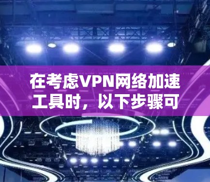 在考虑VPN网络加速工具时，以下步骤可以提供清晰的指导