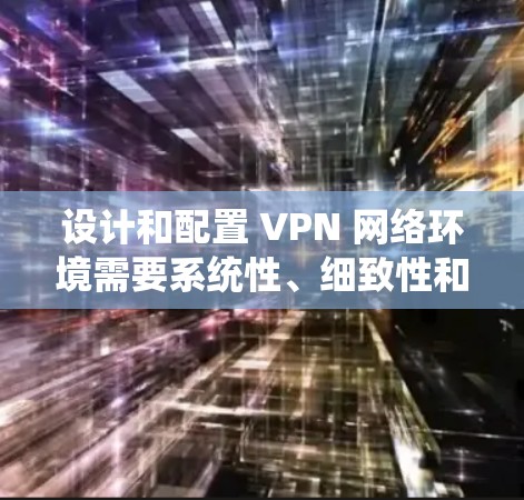 设计和配置 VPN 网络环境需要系统性、细致性和专业性。以下是一个有条理的步骤指南，帮助您逐步完成VPN网络环境的方案设计