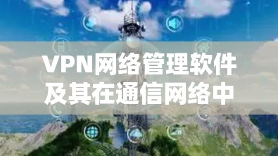 VPN网络管理软件及其在通信网络中的应用与优化