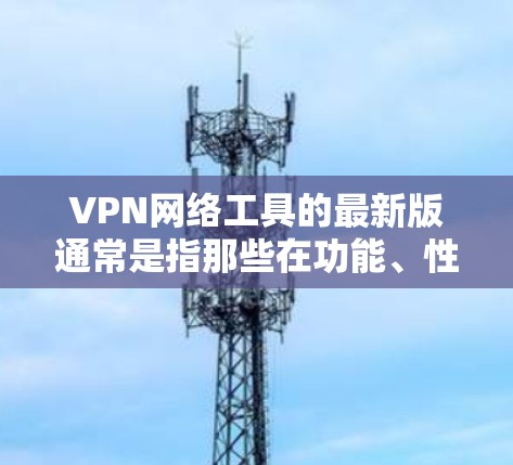 VPN网络工具的最新版通常是指那些在功能、性能和安全方面都有显著提升的软件或服务。以下是一些近年来比较受欢迎的VPN工具和网络服务，它们的最新版本主要集中在223年和224年