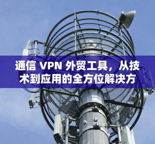 通信 VPN 外贸工具,从技术到应用的全方位解决方案