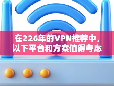 在226年的VPN推荐中,以下平台和方案值得考虑,它们在安全性、价格、设备兼容性和隐私保护方面表现优异