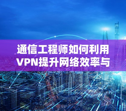 通信工程师如何利用VPN提升网络效率与安全性