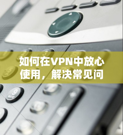 如何在VPN中放心使用，解决常见问题的实用指南