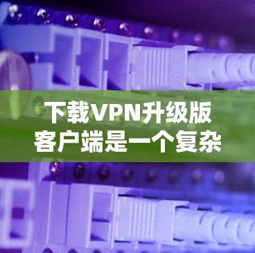 下载VPN升级版客户端是一个复杂的过程，需要综合考虑多个方面。以下是一步步的指南，帮助你顺利安装和使用升级版客户端