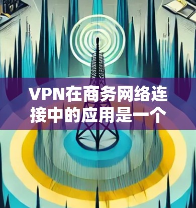 VPN在商务网络连接中的应用是一个全面而重要的技能，可以帮助你访问更远的距离和更安全的网络服务。以下是一步步的指南，帮助你高效地使用VPN