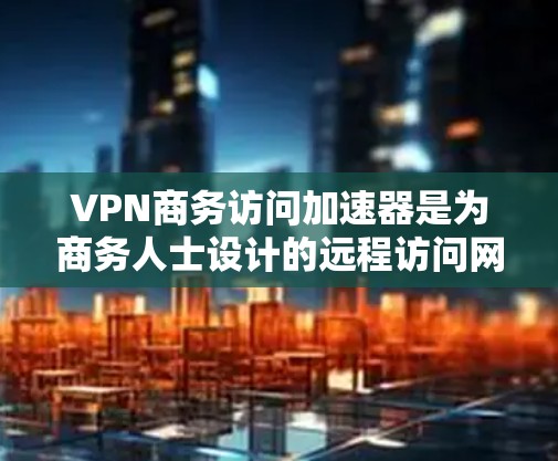 VPN商务访问加速器是为商务人士设计的远程访问网络资源的工具，旨在提升效率并保护隐私。以下是一个结构化的总结和建议，帮助您更好地选择和使用这些工具