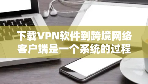 下载VPN软件到跨境网络客户端是一个系统的过程，涉及多个步骤和注意事项，以下是一步步的指南