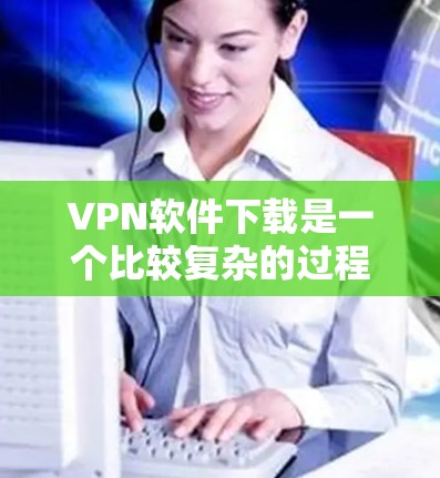VPN软件下载是一个比较复杂的过程，因为不同VPN软件有不同的安装步骤和安全要求。以下是几种常见的VPN软件及其下载和安装步骤的简单教程，供你参考