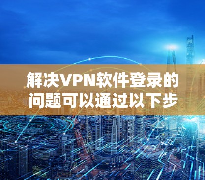 解决VPN软件登录的问题可以通过以下步骤逐步进行