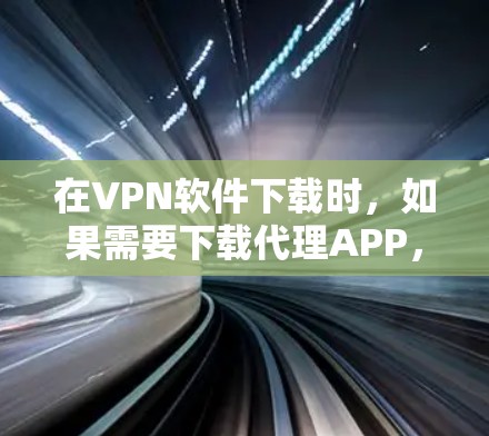 在VPN软件下载时，如果需要下载代理APP，这是为了安全起见，避免下载到恶意软件或非法内容。以下是详细的步骤和注意事项