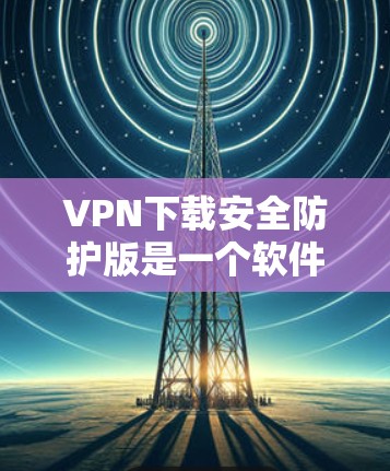 VPN下载安全防护版是一个软件，用于保护用户在下载软件时的安全。以下是具体的步骤