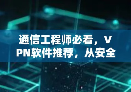 通信工程师必看，VPN软件推荐，从安全性到用户体验的全面指南