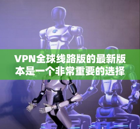 VPN全球线路版的最新版本是一个非常重要的选择，因为它能够帮助用户访问全球范围内的网络服务。以下是一些比较全面的VPN平台推荐和比较，供您参考