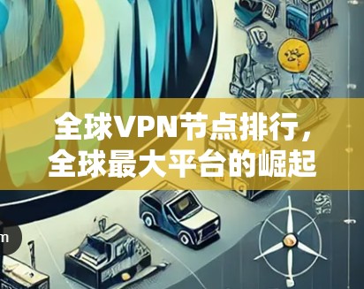 全球VPN节点排行，全球最大平台的崛起与挑战