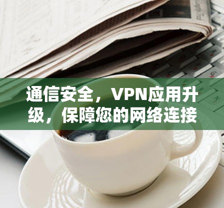 通信安全,VPN应用升级,保障您的网络连接